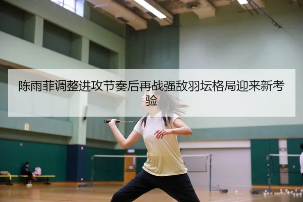陈雨菲调整进攻节奏后再战强敌羽坛格局迎来新考验（FBSPORTS）