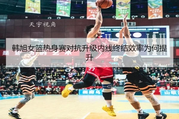 韩旭女篮热身赛对抗升级内线终结效率为何提升 - FBSPORTS