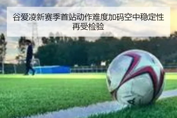 谷爱凌新赛季首站动作难度加码空中稳定性再受检验（FBSPORTS）