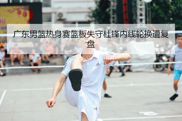 广东男篮热身赛篮板失守杜锋内线轮换遭复盘（FBSPORTS）