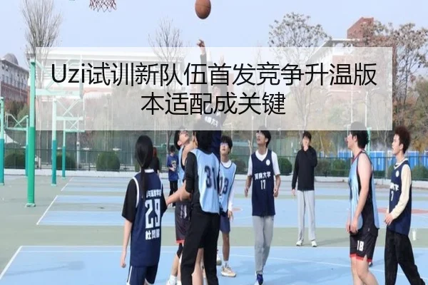 Uzi试训新队伍首发竞争升温版本适配成关键（FBSPORTS）